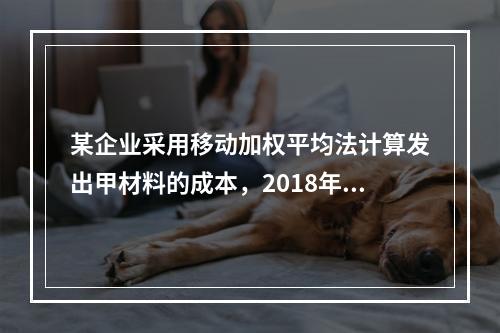 某企业采用移动加权平均法计算发出甲材料的成本，2018年4月