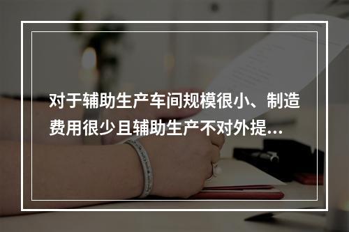 对于辅助生产车间规模很小、制造费用很少且辅助生产不对外提供产