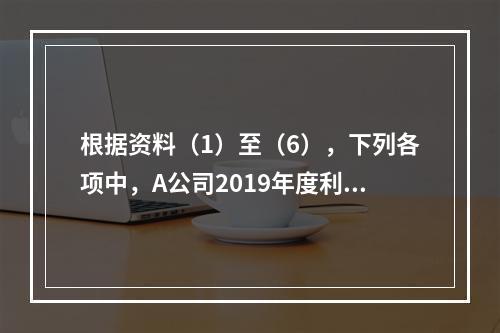 根据资料（1）至（6），下列各项中，A公司2019年度利润表