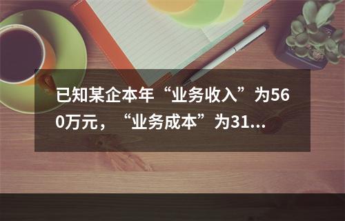 已知某企本年“业务收入”为560万元，“业务成本”为310万