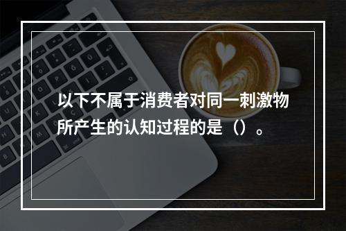 以下不属于消费者对同一刺激物所产生的认知过程的是（）。