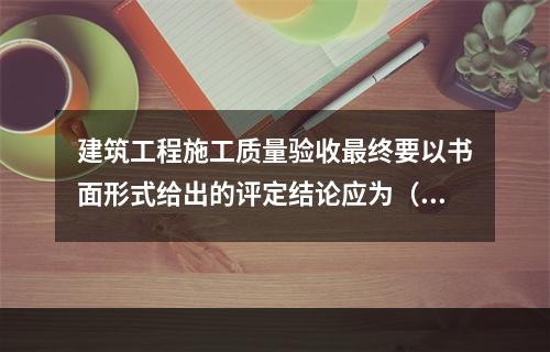 建筑工程施工质量验收最终要以书面形式给出的评定结论应为（　）