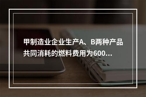 甲制造业企业生产A、B两种产品共同消耗的燃料费用为6000元