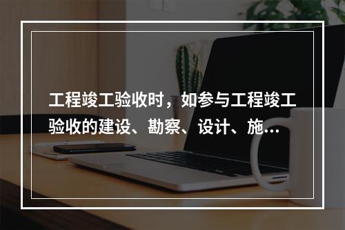 工程竣工验收时，如参与工程竣工验收的建设、勘察、设计、施工、