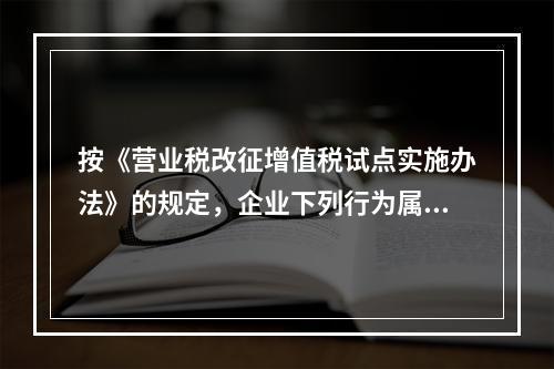 按《营业税改征增值税试点实施办法》的规定，企业下列行为属于增