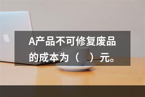 A产品不可修复废品的成本为（　）元。