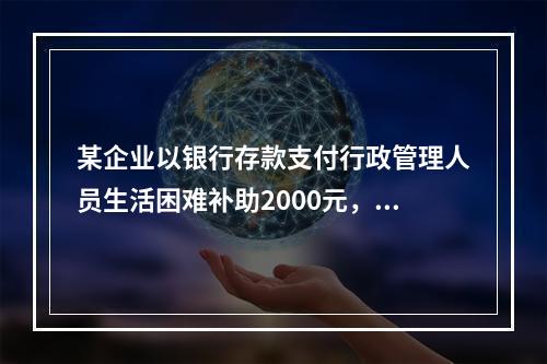 某企业以银行存款支付行政管理人员生活困难补助2000元，下列