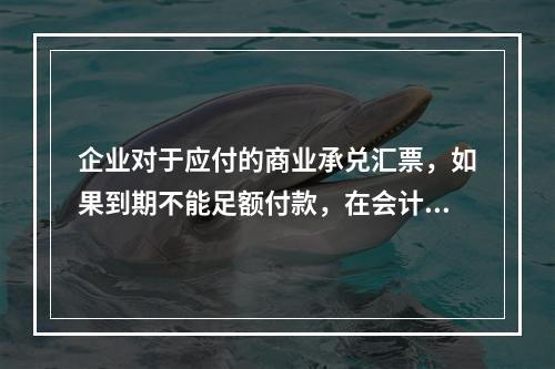 企业对于应付的商业承兑汇票，如果到期不能足额付款，在会计处理