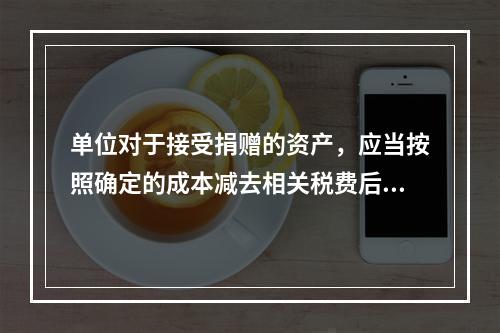 单位对于接受捐赠的资产，应当按照确定的成本减去相关税费后的净