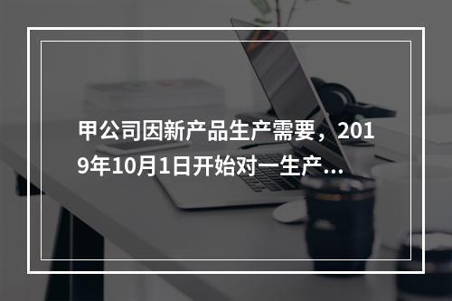 甲公司因新产品生产需要，2019年10月1日开始对一生产设备