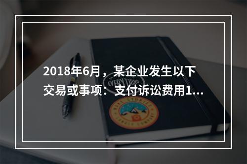 2018年6月，某企业发生以下交易或事项：支付诉讼费用10万