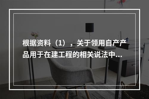 根据资料（1），关于领用自产产品用于在建工程的相关说法中，正