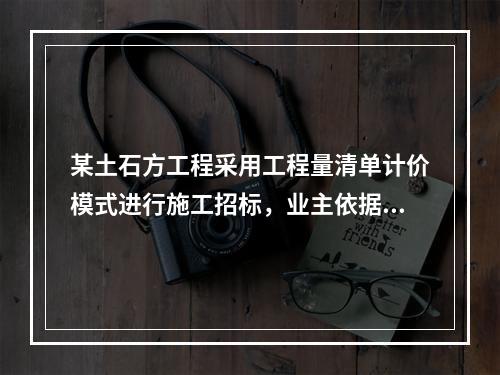 某土石方工程采用工程量清单计价模式进行施工招标，业主依据《建