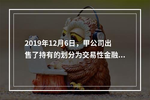 2019年12月6日，甲公司出售了持有的划分为交易性金融资产