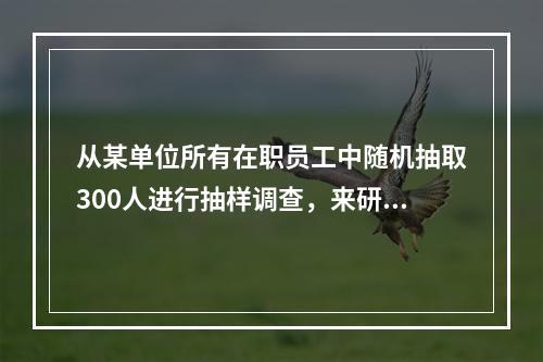 从某单位所有在职员工中随机抽取300人进行抽样调查，来研究该