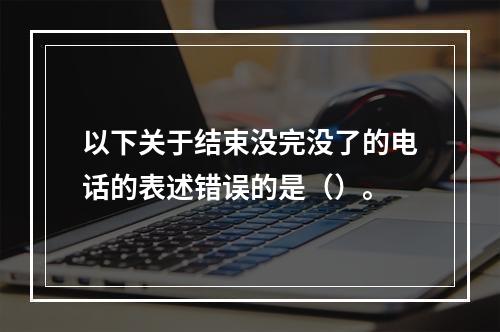 以下关于结束没完没了的电话的表述错误的是（）。