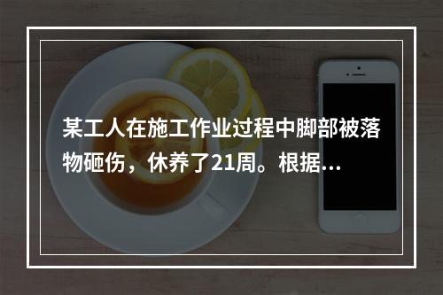 某工人在施工作业过程中脚部被落物砸伤，休养了21周。根据《企