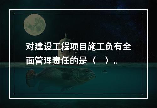 对建设工程项目施工负有全面管理责任的是（　）。