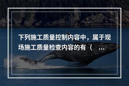 下列施工质量控制内容中，属于现场施工质量检查内容的有（　）。