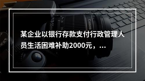 某企业以银行存款支付行政管理人员生活困难补助2000元，下列