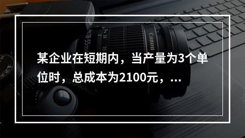 某企业在短期内，当产量为3个单位时，总成本为2100元，当产