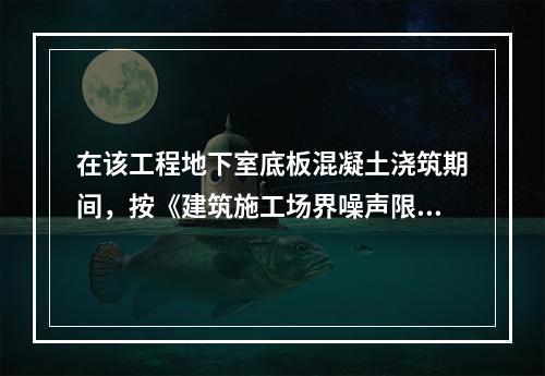 在该工程地下室底板混凝土浇筑期间，按《建筑施工场界噪声限值》