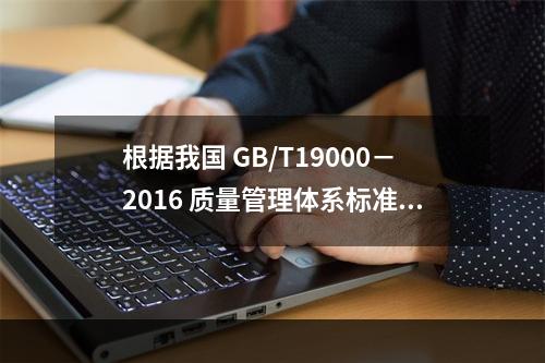 根据我国 GB/T19000－2016 质量管理体系标准，质