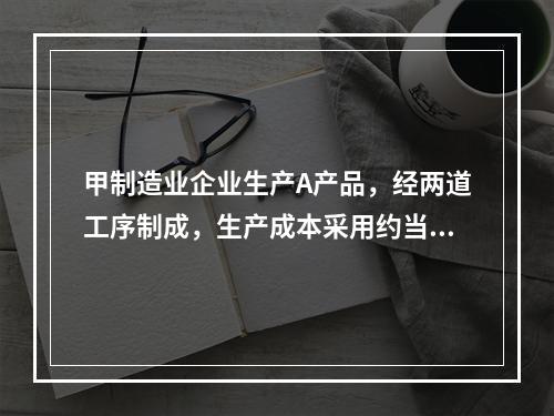 甲制造业企业生产A产品，经两道工序制成，生产成本采用约当产量