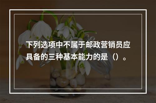 下列选项中不属于邮政营销员应具备的三种基本能力的是（）。