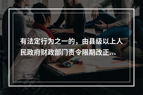 有法定行为之一的，由县级以上人民政府财政部门责令限期改正，可