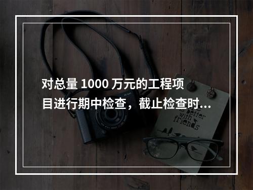 对总量 1000 万元的工程项目进行期中检查，截止检查时已完