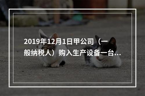 2019年12月1日甲公司（一般纳税人）购入生产设备一台，支