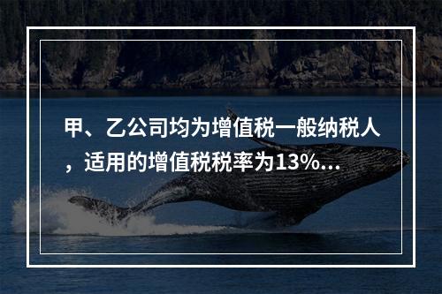 甲、乙公司均为增值税一般纳税人，适用的增值税税率为13%，甲