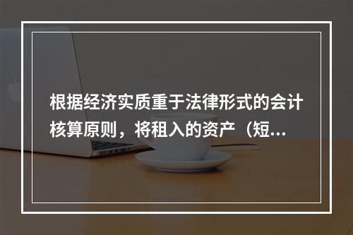 根据经济实质重于法律形式的会计核算原则，将租入的资产（短期租