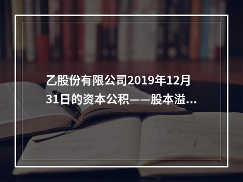 乙股份有限公司2019年12月31日的资本公积——股本溢价为