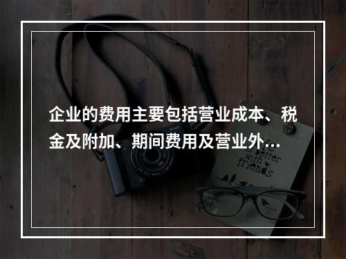 企业的费用主要包括营业成本、税金及附加、期间费用及营业外支出