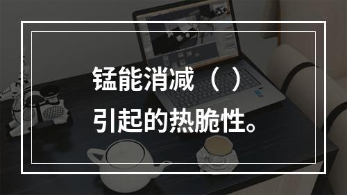 锰能消减（  ）引起的热脆性。