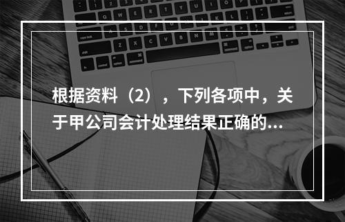 根据资料（2），下列各项中，关于甲公司会计处理结果正确的是（