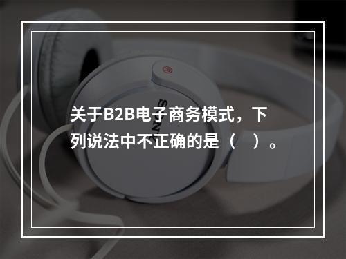 关于B2B电子商务模式，下列说法中不正确的是（　）。