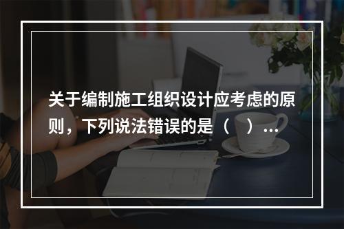 关于编制施工组织设计应考虑的原则，下列说法错误的是（　）。