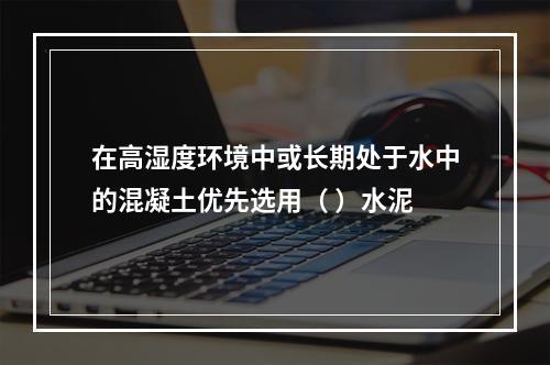 在高湿度环境中或长期处于水中的混凝土优先选用（ ）水泥