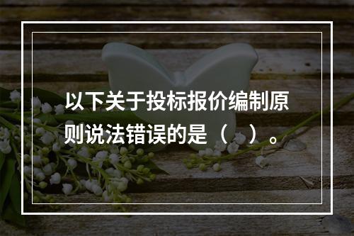 以下关于投标报价编制原则说法错误的是（　）。