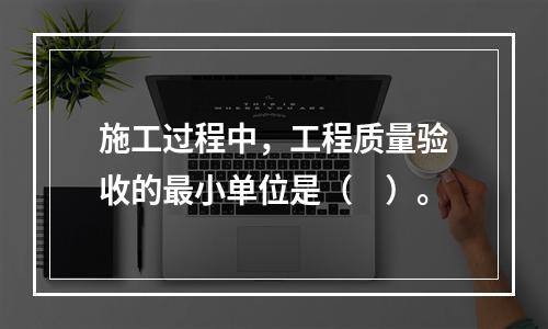 施工过程中，工程质量验收的最小单位是（　）。