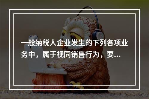 一般纳税人企业发生的下列各项业务中，属于视同销售行为，要计算