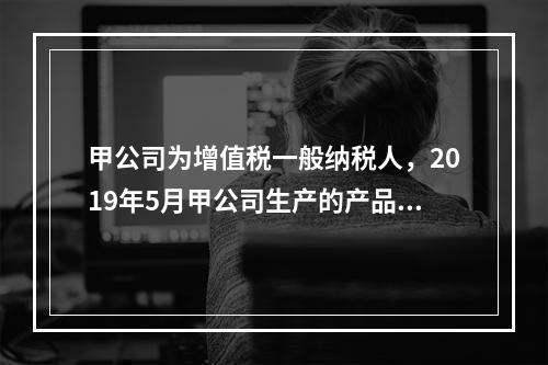 甲公司为增值税一般纳税人，2019年5月甲公司生产的产品对外