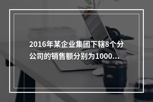 2016年某企业集团下辖8个分公司的销售额分别为10000万