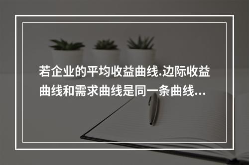 若企业的平均收益曲线.边际收益曲线和需求曲线是同一条曲线，则