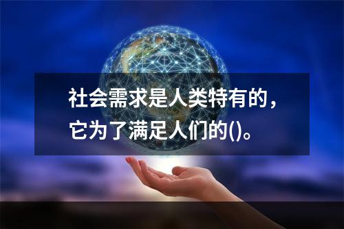 社会需求是人类特有的，它为了满足人们的()。