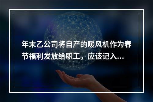 年末乙公司将自产的暖风机作为春节福利发放给职工，应该记入“应