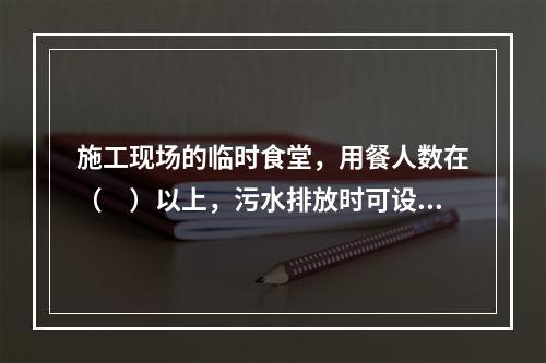 施工现场的临时食堂，用餐人数在（　）以上，污水排放时可设置简